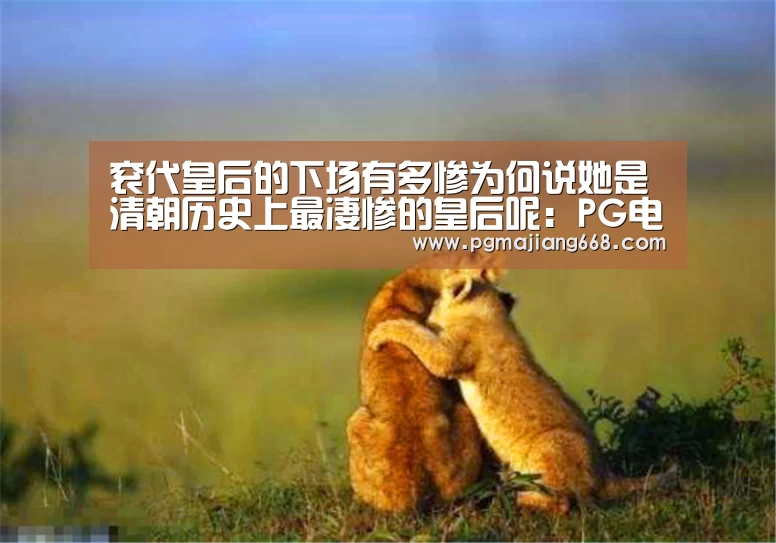 衮代皇后的下场有多惨为何说她是清朝历史上最凄惨的皇后呢:PG电子娱乐(图2) PG真人麻将